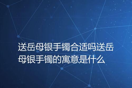 送岳母银手镯合适吗送岳母银手镯的寓意是什么