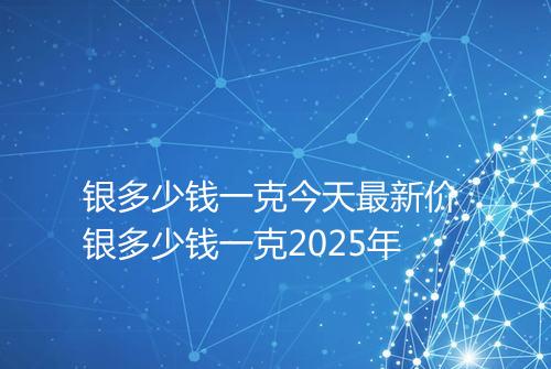 银多少钱一克今天最新价 银多少钱一克2025年
