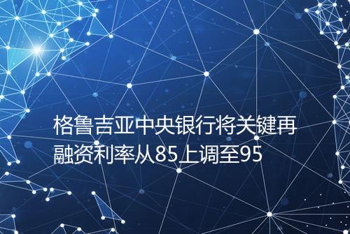 格鲁吉亚中央银行将关键再融资利率从85上调至95