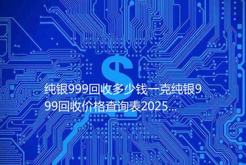 纯银999回收多少钱一克纯银999回收价格查询表2025年