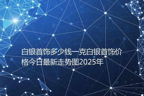 白银首饰多少钱一克白银首饰价格今日最新走势图2025年