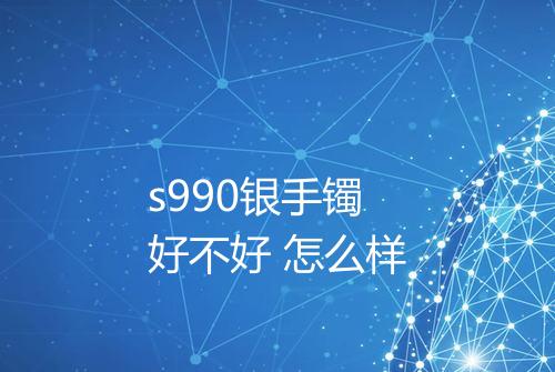 s990银手镯好不好 怎么样