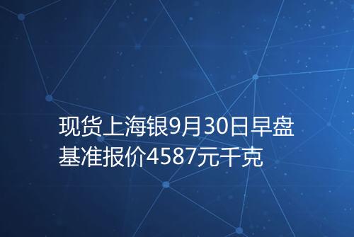 现货上海银9月30日早盘基准报价4587元千克