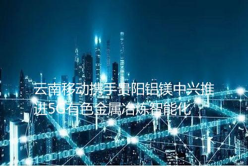 云南移动携手贵阳铝镁中兴推进5G有色金属冶炼智能化