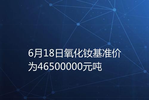 6月18日氧化钕基准价为46500000元吨