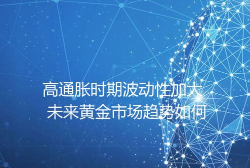 高通胀时期波动性加大 未来黄金市场趋势如何