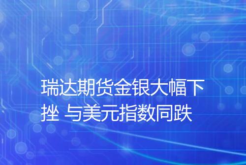 瑞达期货金银大幅下挫 与美元指数同跌