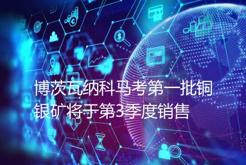 博茨瓦纳科马考第一批铜银矿将于第3季度销售