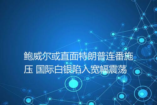 鲍威尔或直面特朗普连番施压 国际白银陷入宽幅震荡
