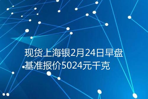 现货上海银2月24日早盘基准报价5024元千克