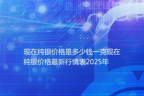现在纯银价格是多少钱一克现在纯银价格最新行情表2025年