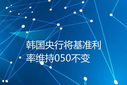 韩国央行将基准利率维持050不变