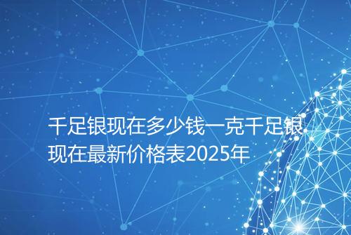 千足银现在多少钱一克千足银现在最新价格表2025年