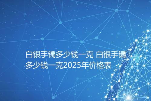 白银手镯多少钱一克 白银手镯多少钱一克2025年价格表