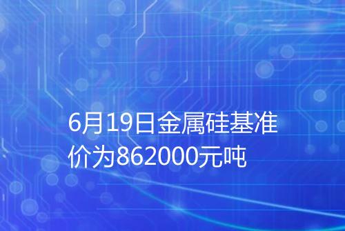 6月19日金属硅基准价为862000元吨