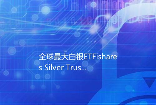 全球最大白银ETFishares Silver Trust白银持有量1800963吨