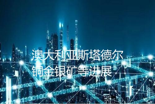 澳大利亚斯塔德尔铜金银矿等进展