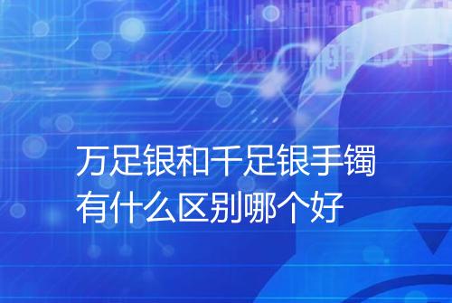 万足银和千足银手镯有什么区别哪个好