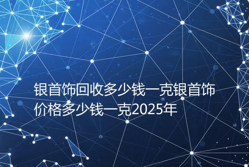 银首饰回收多少钱一克银首饰价格多少钱一克2025年