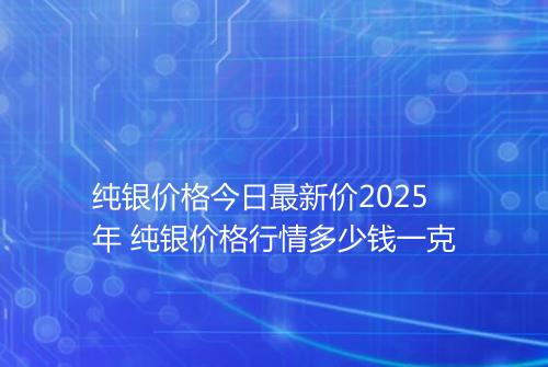 纯银价格今日最新价2025年 纯银价格行情多少钱一克