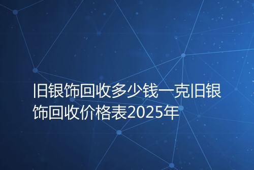 旧银饰回收多少钱一克旧银饰回收价格表2025年