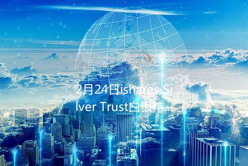 2月24日ishares Silver Trust白银持仓1709335吨