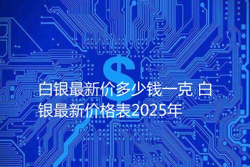 白银最新价多少钱一克 白银最新价格表2025年