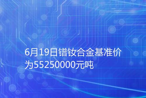 6月19日镨钕合金基准价为55250000元吨
