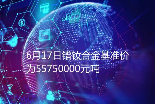 6月17日镨钕合金基准价为55750000元吨