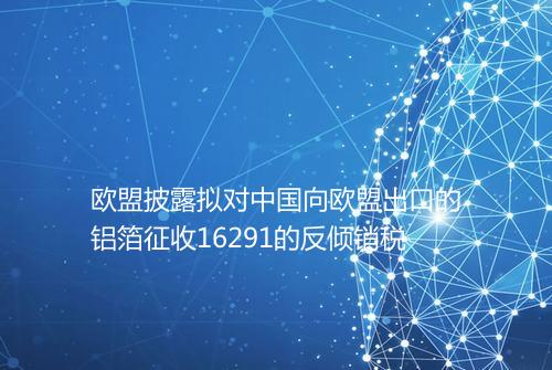 欧盟披露拟对中国向欧盟出口的铝箔征收16291的反倾销税