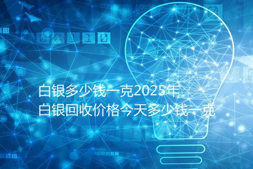 白银多少钱一克2025年 白银回收价格今天多少钱一克