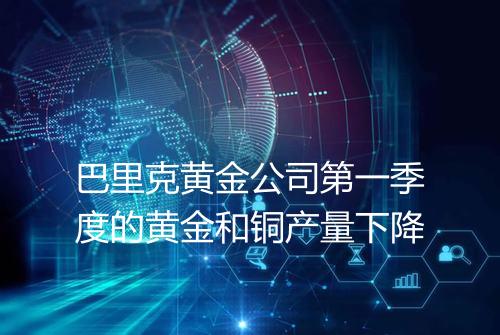 巴里克黄金公司第一季度的黄金和铜产量下降