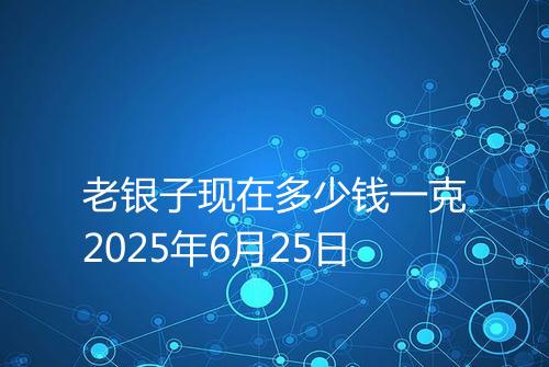 老银子现在多少钱一克2025年6月25日
