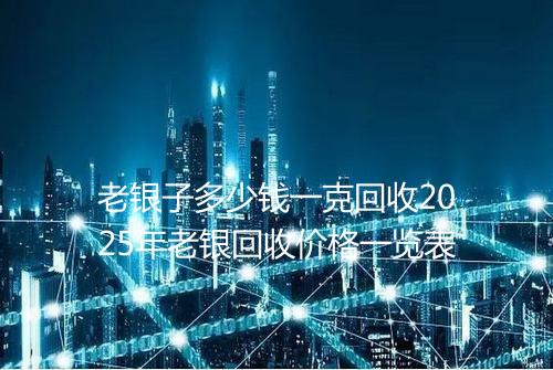 老银子多少钱一克回收2025年老银回收价格一览表