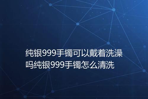 纯银999手镯可以戴着洗澡吗纯银999手镯怎么清洗