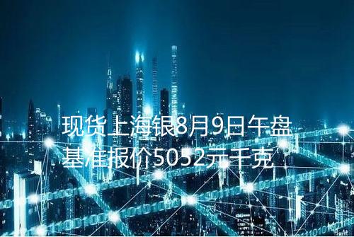 现货上海银8月9日午盘基准报价5052元千克