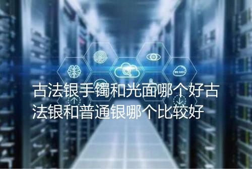 古法银手镯和光面哪个好古法银和普通银哪个比较好