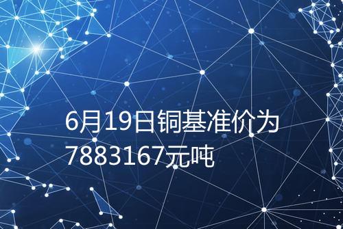 6月19日铜基准价为7883167元吨
