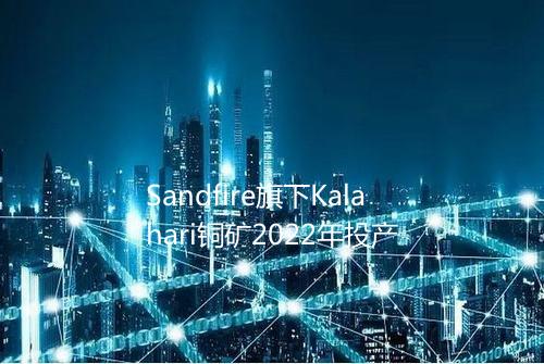 Sandfire旗下Kalahari铜矿2022年投产
