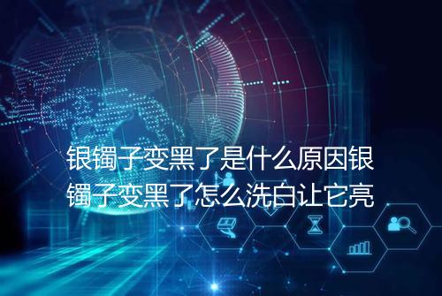 银镯子变黑了是什么原因银镯子变黑了怎么洗白让它亮