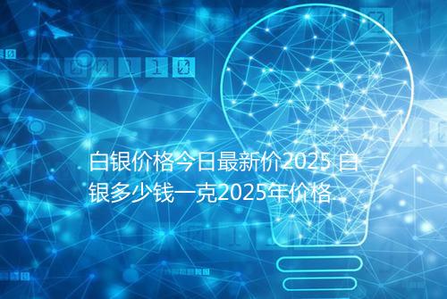 白银价格今日最新价2025 白银多少钱一克2025年价格表
