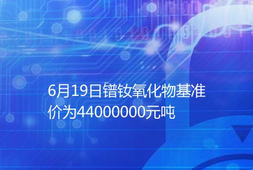 6月19日镨钕氧化物基准价为44000000元吨