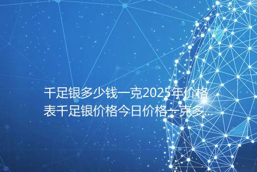 千足银多少钱一克2025年价格表千足银价格今日价格一克多少钱