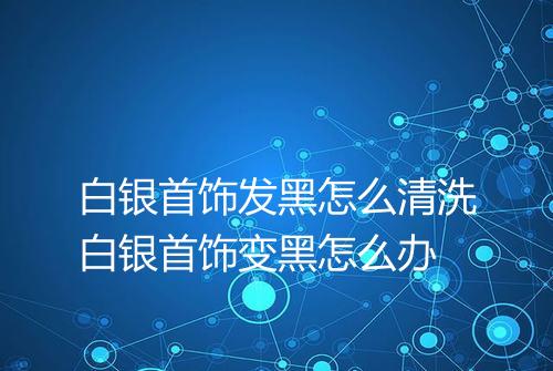 白银首饰发黑怎么清洗白银首饰变黑怎么办