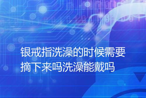 银戒指洗澡的时候需要摘下来吗洗澡能戴吗