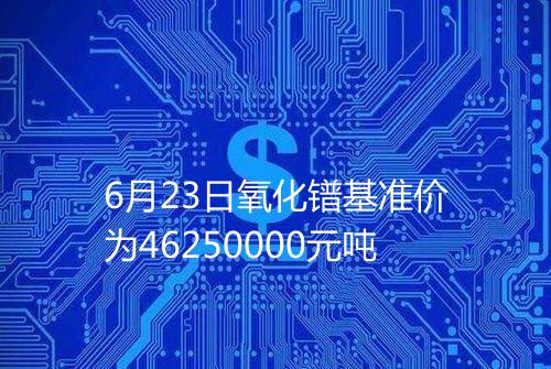 6月23日氧化镨基准价为46250000元吨