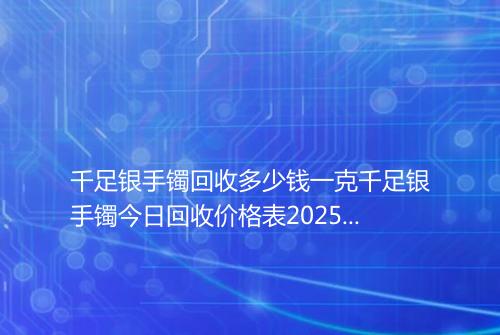 千足银手镯回收多少钱一克千足银手镯今日回收价格表2025年