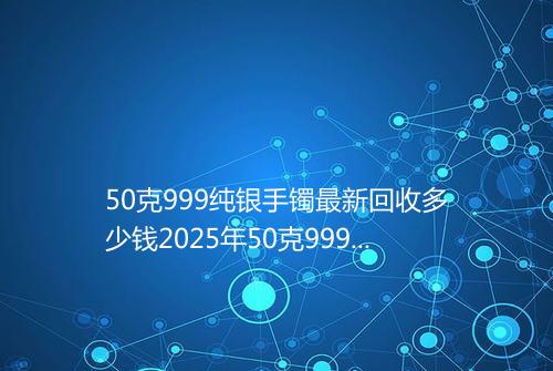 50克999纯银手镯最新回收多少钱2025年50克999纯银手镯回收价格表