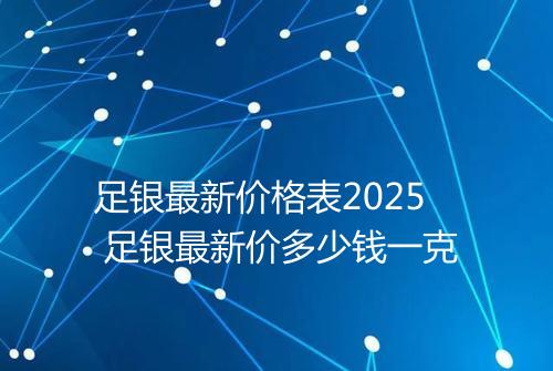 足银最新价格表2025 足银最新价多少钱一克