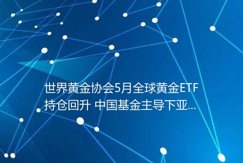 世界黄金协会5月全球黄金ETF持仓回升 中国基金主导下亚洲继续流出